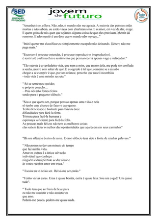 "Amanheci em cólera. Não, não, o mundo não me agrada. A maioria das pessoas estão
mortas e não sabem, ou estão vivas com charlatanismo. E o amor, em vez de dar, exige.
E quem gosta de nós quer que sejamos alguma coisa de que eles precisam. Mentir dá
remorso. E não mentir é um dom que o mundo não merece..."
"Inútil querer me classificar,eu simplesmente escapulo não deixando. Gênero não me
pega mais."
"Escrever é procurar entender, é procurar reproduzir o irreproduzível,
é sentir até o último fim o sentimento que permaneceria apenas vago e sufocador."
"Tão secreta é a verdadeira vida, que nem a mim, que morro dela, me pode ser confiada
a senha, morro sem saber de quê. E o segredo é tal que, somente se a missão
chegar a se cumprir é que, por um relance, percebo que nasci incumbida
- toda vida é uma missão secreta."
" Só se sente nos ouvidos
o próprio coração....
...Pois nós não fomos feitos
senão para o pequeno silêncio."
"Sou o que quero ser, porque possuo apenas uma vida e nela
só tenho uma chance de fazer o que quero.
Tenho felicidade o bastante para fazê-la doce
dificuldades para fazê-la forte,
Tristeza para fazê-la humana e
esperança suficiente para fazê-la feliz.
As pessoas mais felizes não tem as melhores coisas
elas sabem fazer o melhor das oportunidades que aparecem em seus caminhos"
"Há um silêncio dentro de mim. E esse silêncio tem sido a fonte de minhas palavras."
" Não posso perder um minuto do tempo
que faz minha vida.
Amar os outros é a única salvação
individual que conheço :
ninguém estará perdido se der amor e
às vezes receber amor em troca."
" Escuta:eu te deixo ser. Deixa-me ser,então."
"Tenho várias caras. Uma é quase bonita, outra é quase feia. Sou um o quê? Um quase
tudo".
" Tudo tem que ser bem de leve para
eu não me assustar e não assustar os
que amo.
Pedem-me pouco, pedem-me quase nada.
 