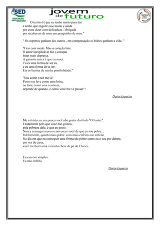 O terrível é que eu tenho muito para dar
e tenho que engolir esse muito e ainda
por cima dizer com delicadeza : obrigada
por receberem de mim um pouquinho de mim."
" Os espertos ganham dos outros , em compensação os bobos ganham a vida. "
"Fico com medo. Mas o coração bate.
O amor inexplicável faz o coração
bater mais depressa.
A garantia única é que eu nasci.
Tu és uma forma de ser eu,
e eu uma forma de te ser:
Eis os limites de minha possibilidade."
"Sou como você me vê
Posso ser leve como uma brisa,
ou forte como uma ventania,
depende de quando, e como você me vê passar" !
Clarice Lispector
Me entristeceu um pouco você não gostar do título "O Lustre".
Exatamente pelo que você não gostou,
pela pobreza dele, é que eu gosto.
Nunca consegui mesmo convencer você de que eu sou pobre...
Infelizmente, quanto mais pobre, com mais enfeites me enfeito.
No dia em que eu conseguir uma forma tão pobre como eu o sou por dentro,
em vez de carta,
você receberá uma caixinha cheia de pó de Clarice.
Eu escrevo simples.
Eu não enfeito.
Clarice Lispector
 