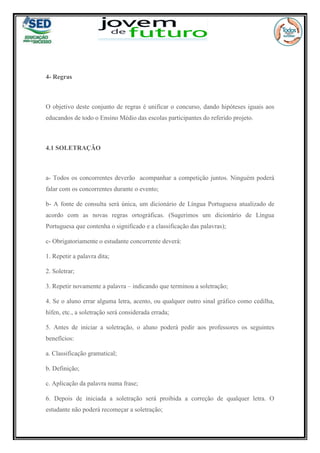 4- Regras
O objetivo deste conjunto de regras é unificar o concurso, dando hipóteses iguais aos
educandos de todo o Ensino Médio das escolas participantes do referido projeto.
4.1 SOLETRAÇÃO
a- Todos os concorrentes deverão acompanhar a competição juntos. Ninguém poderá
falar com os concorrentes durante o evento;
b- A fonte de consulta será única, um dicionário de Língua Portuguesa atualizado de
acordo com as novas regras ortográficas. (Sugerimos um dicionário de Língua
Portuguesa que contenha o significado e a classificação das palavras);
c- Obrigatoriamente o estudante concorrente deverá:
1. Repetir a palavra dita;
2. Soletrar;
3. Repetir novamente a palavra – indicando que terminou a soletração;
4. Se o aluno errar alguma letra, acento, ou qualquer outro sinal gráfico como cedilha,
hífen, etc., a soletração será considerada errada;
5. Antes de iniciar a soletração, o aluno poderá pedir aos professores os seguintes
benefícios:
a. Classificação gramatical;
b. Definição;
c. Aplicação da palavra numa frase;
6. Depois de iniciada a soletração será proibida a correção de qualquer letra. O
estudante não poderá recomeçar a soletração;
 
