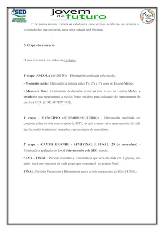 7. Se numa mesma rodada os estudantes concorrentes acertarem ou errarem a
soletração das suas palavras, uma nova rodada será iniciada;
5- Etapas do concurso
O concurso será realizado em 03 etapas:
1ª etapa- ESCOLA (AGOSTO) – Eliminatória realizada pela escola;
- Momento inicial: Eliminatória distinta entre 1ºs, 2ºs e 3ºs anos do Ensino Médio;
- Momento final: Eliminatória destacando dentre os três níveis do Ensino Médio, o
estudante que representará a escola; Prazo máximo para indicação do representante da
escola à SED: (2 DE. SETEMBRO).
2ª etapa - MUNICÍPIO (SETEMBRO/OUTUBRO) - Eliminatória realizada em
conjunto pelas escolas com o apoio da SED, no qual concorrerá o representante de cada
escola, sendo o estudante vencedor, representante do município;
3ª etapa – CAMPO GRANDE - SEMIFINAL E FINAL (29 de novembro) –
Eliminatória realizada em local determinado pela SED, sendo:
SEMI – FINAL : Período matutino ( Eliminatória que será dividida em 3 grupos, dos
quais sairá um vencedor de cada grupo que concorrerá na grande Final)
FINAL: Período Vespertino ( Eliminatória entre os três vencedores da SEMI-FINAL)
 