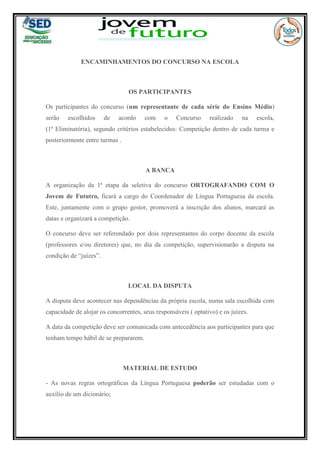 ENCAMINHAMENTOS DO CONCURSO NA ESCOLA
OS PARTICIPANTES
Os participantes do concurso (um representante de cada série do Ensino Médio)
serão escolhidos de acordo com o Concurso realizado na escola,
(1ª Eliminatória), segundo critérios estabelecidos: Competição dentro de cada turma e
posteriormente entre turmas .
A BANCA
A organização da 1ª etapa da seletiva do concurso ORTOGRAFANDO COM O
Jovem de Fututro, ficará a cargo do Coordenador de Língua Portuguesa da escola.
Este, juntamente com o grupo gestor, promoverá a inscrição dos alunos, marcará as
datas e organizará a competição.
O concurso deve ser referendado por dois representantes do corpo docente da escola
(professores e/ou diretores) que, no dia da competição, supervisionarão a disputa na
condição de “juízes”.
LOCAL DA DISPUTA
A disputa deve acontecer nas dependências da própria escola, numa sala escolhida com
capacidade de alojar os concorrentes, seus responsáveis ( optativo) e os juízes.
A data da competição deve ser comunicada com antecedência aos participantes para que
tenham tempo hábil de se prepararem.
MATERIAL DE ESTUDO
- As novas regras ortográficas da Língua Portuguesa poderão ser estudadas com o
auxílio de um dicionário;
 