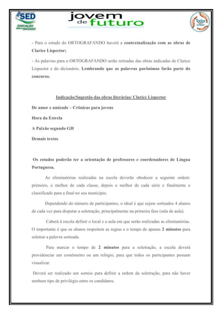 - Para o estudo do ORTOGRAFANDO haverá a contextualização com as obras de
Clarice Lispector;
- As palavras para o ORTOGRAFANDO serão retiradas das obras indicadas de Clarice
Lispector e do dicionário. Lembrando que as palavras parônimas farão parte do
concurso.
Indicação/Sugestão das obras literárias/ Clarice Lispector
De amor e amizade – Crônicas para jovens
Hora da Estrela
A Paixão segundo GH
Demais textos
Os estudos poderão ter a orientação de professores e coordenadores de Língua
Portuguesa.
As eliminatórias realizadas na escola deverão obedecer a seguinte ordem:
primeiro, o melhor de cada classe, depois o melhor de cada série e finalmente o
classificado para a final no seu município.
Dependendo do número de participantes, o ideal é que sejam sorteados 4 alunos
de cada vez para disputar a soletração, principalmente na primeira fase (sala de aula).
Caberá à escola definir o local e a aula em que serão realizadas as eliminatórias.
O importante é que os alunos respeitem as regras e o tempo de apenas 2 minutos para
soletrar a palavra sorteada.
Para marcar o tempo de 2 minutos para a soletração, a escola deverá
providenciar um cronômetro ou um relógio, para que todos os participantes possam
visualizar.
Deverá ser realizado um sorteio para definir a ordem da soletração, para não haver
nenhum tipo de privilégio entre os candidatos.
 