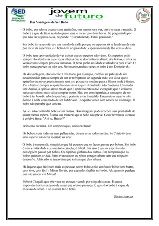 Das Vantagens de Ser Bobo
O bobo, por não se ocupar com ambições, tem tempo para ver, ouvir e tocar o mundo. O
bobo é capaz de ficar sentado quase sem se mexer por duas horas. Se perguntado por
que não faz alguma coisa, responde: "Estou fazendo. Estou pensando."
Ser bobo às vezes oferece um mundo de saída porque os espertos só se lembram de sair
por meio da esperteza, e o bobo tem originalidade, espontaneamente lhe vem a ideia.
O bobo tem oportunidade de ver coisas que os espertos não vêem. Os espertos estão
sempre tão atentos às espertezas alheias que se descontraem diante dos bobos, e estes os
vêem como simples pessoas humanas. O bobo ganha utilidade e sabedoria para viver. O
bobo nunca parece ter tido vez. No entanto, muitas vezes, o bobo é um Dostoievski.
Há desvantagem, obviamente. Uma boba, por exemplo, confiou na palavra de um
desconhecido para a compra de um ar refrigerado de segunda mão: ele disse que o
aparelho era novo, praticamente sem uso porque se mudara para a Gávea onde é fresco.
Vai a boba e compra o aparelho sem vê-lo sequer. Resultado: não funciona. Chamado
um técnico, a opinião deste era de que o aparelho estava tão estragado que o conserto
seria caríssimo: mais valia comprar outro. Mas, em contrapartida, a vantagem de ser
bobo é ter boa-fé, não desconfiar, e portanto estar tranqüilo. Enquanto o esperto não
dorme à noite com medo de ser ludibriado. O esperto vence com úlcera no estômago. O
bobo não percebe que venceu.
Aviso: não confundir bobos com burros. Desvantagem: pode receber uma punhalada de
quem menos espera. É uma das tristezas que o bobo não prevê. César terminou dizendo
a célebre frase: "Até tu, Brutus?"
Bobo não reclama. Em compensação, como exclama!
Os bobos, com todas as suas palhaçadas, devem estar todos no céu. Se Cristo tivesse
sido esperto não teria morrido na cruz.
O bobo é sempre tão simpático que há espertos que se fazem passar por bobos. Ser bobo
é uma criatividade e, como toda criação, é difícil. Por isso é que os espertos não
conseguem passar por bobos. Os espertos ganham dos outros. Em compensação os
bobos ganham a vida. Bem-aventurados os bobos porque sabem sem que ninguém
desconfie. Aliás não se importam que saibam que eles sabem.
Há lugares que facilitam mais as pessoas serem bobas (não confundir bobo com burro,
com tolo, com fútil). Minas Gerais, por exemplo, facilita ser bobo. Ah, quantos perdem
por não nascer em Minas!
Bobo é Chagall, que põe vaca no espaço, voando por cima das casas. É quase
impossível evitar excesso de amor que o bobo provoca. É que só o bobo é capaz de
excesso de amor. E só o amor faz o bobo.
Clarice Lispector
 