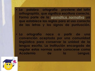• La palabra ortografía proviene del latín
  orthographĭa, que significa escritura correcta.
  Forma parte de la gramática normativa ya
  que establece las reglas para el uso correcto
  de las letras y los signos de puntuación.


• La ortografía nace a partir de una
  convención aceptada por una comunidad
  lingüística para conservar la unidad de la
  lengua escrita. La institución encargada de
  regular estas normas suele conocerse como
  Academia          de         la      Lengua.


  .
 