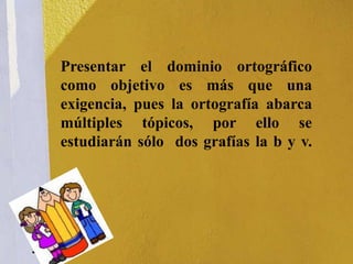 Presentar el dominio ortográfico
como objetivo es más que una
exigencia, pues la ortografía abarca
múltiples tópicos, por ello se
estudiarán sólo dos grafías la b y v.
 