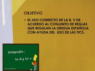 OBJETIVO
• EL USO CORRECTO DE LA B, V DE
  ACUERDO AL CONJUNTO DE REGLAS
  QUE REGULAN LA LENGUA ESPAÑOLA
  CON AYUDA DEL USO DE LAS TICS.
 