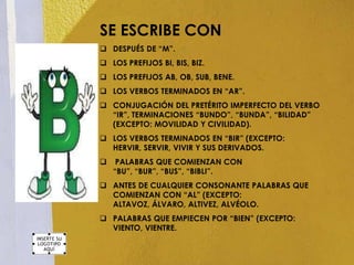 SE ESCRIBE CON
 DESPUÉS DE “M”.
 LOS PREFIJOS BI, BIS, BIZ.
 LOS PREFIJOS AB, OB, SUB, BENE.
 LOS VERBOS TERMINADOS EN “AR”.
 CONJUGACIÓN DEL PRETÉRITO IMPERFECTO DEL VERBO
  “IR”, TERMINACIONES “BUNDO”, “BUNDA”, “BILIDAD”
  (EXCEPTO: MOVILIDAD Y CIVILIDAD).
 LOS VERBOS TERMINADOS EN “BIR” (EXCEPTO:
  HERVIR, SERVIR, VIVIR Y SUS DERIVADOS.
    PALABRAS QUE COMIENZAN CON
    “BU”, “BUR”, “BUS”, “BIBLI”.
 ANTES DE CUALQUIER CONSONANTE PALABRAS QUE
  COMIENZAN CON “AL” (EXCEPTO:
  ALTAVOZ, ÁLVARO, ALTIVEZ, ALVÉOLO.
 PALABRAS QUE EMPIECEN POR “BIEN” (EXCEPTO:
  VIENTO, VIENTRE.
 