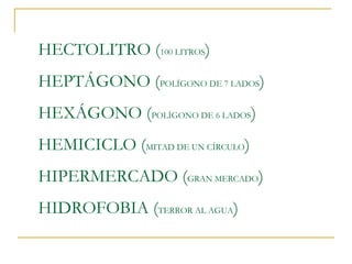 HECTOLITRO (100 LITROS)
HEPTÁGONO (POLÍGONO DE 7 LADOS)
HEXÁGONO (POLÍGONO DE 6 LADOS)
HEMICICLO (MITAD DE UN CÍRCULO)
HIPERMERCADO (GRAN MERCADO)
HIDROFOBIA (TERROR AL AGUA)

 