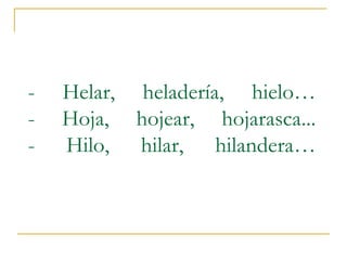 -

Helar, heladería, hielo…
Hoja, hojear, hojarasca...
Hilo, hilar, hilandera…

 
