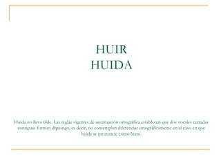 HUIR
HUIDA

Huida no lleva tilde. Las reglas vigentes de acentuación ortográfica establecen que dos vocales cerradas
contiguas forman diptongo, es decir, no contemplan diferenciar ortográficamente en el caso en que
huida se pronuncie como hiato.

 