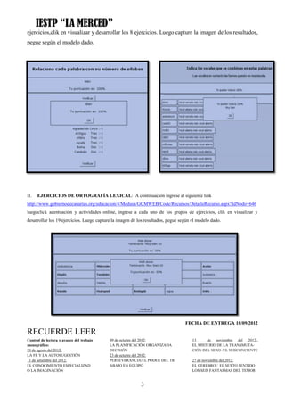 IESTP “LA MERCED”
ejercicios,clik en visualizar y desarrollar los 8 ejercicios. Luego capture la imagen de los resultados,
pegue según el modelo dado.




II.   EJERCICIOS DE ORTOGRAFÍA LEXICAL: A continuación ingrese al siguiente link
http://www.gobiernodecanarias.org/educacion/4/Medusa/GCMWEB/Code/Recursos/DetalleRecurso.aspx?IdNodo=646
luegoclick acentuación y actividades online, ingrese a cada uno de los grupos de ejercicios, clik en visualizar y
desarrollar los 19 ejercicios. Luego capture la imagen de los resultados, pegue según el modelo dado.




                                                                                  FECHA DE ENTREGA 18/09/2012

RECUERDE LEER
Control de lectura y avance del trabajo    09 de octubre del 2012:                    13     de noviembre del 2012:,
monográfico:                               LA PLANIFICACIÓN ORGANIZADA                EL MISTERIO DE LA TRANSMUTA-
28 de agosto del 2012:                     DECISIÓN                                   CIÓN DEL SEXO /EL SUBCONCIENTE
LA FE Y LA AUTOSUGESTIÓN                   23 de octubre del 2012:
11 de setiembre del 2012:                  PERSEVERANCIA/EL PODER DEL TR              27 de noviembre del 2012:
EL CONOCIMIENTO ESPECIALIZAD               ABAJO EN EQUIPO                            EL CEREBRO / EL SEXTO SENTIDO
O LA IMAGINACIÓN                                                                      LOS SEIS FANTASMAS DEL TEMOR


                                                           3
 