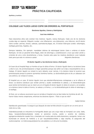 IESTP “LA MERCED”
                                 PRÁCTICA CALIFICADA
Apellidos y nombres:


……………………………………..…………                                     ……………………………..…………………
……………………………………..…………                                     ……………………………..…………………

COLOQUE LAS TILDES LUEGO COPIE SIN ERRORES AL PORTAFOLIO

                                Doctores Agudos, Llanos y Esdrújulos

                                             Los tres médicos


Hace doscientos años solo existian tres medicos: Agudin, Llanoy Esdrujulo. Cada uno de los doctores
curaba algo en especial. ElAgudin curaba: una inflamacion, una dislocacion, una infeccion, etc.El doctor
Llano curaba: piernas, brazos, cabezas, quemaduras,llagas, etc. El doctor Esdrujulo curaba: estomagos,
esofagos,pancreas, higados, etc.


Siempre habialios. Por ejemplo: mandaban dolores de estomagoal doctor Llano o ardores al doctor
Esdrújulo. Un dia un paciente tenia llagas, dolor de estomago y unadislocacion y tuvo que estar yendo y
viniendo de uno a otro durantehoras y horas. Cuando esto paso los medicos decidieron curar todosde
todo para que esto no volviera a pasar.                                         Alejandro Berdonces


                          El doctor Agudin y las doctoras Llana y Esdrujula


Un buen dia al hospital llego un hombre al que le dolia el femur. El doctor Agudín llamo a la doctora Llana
y ella lo curo. De prontoempezaron a llegar pacientes porque ese señor se lo dijo a loscompañeros de su
trabajo. El doctor Agudin se rompió la nariz detanto curar narices. A la doctora Llana le tuvieron que
ponerescayola porque la pisaron quinientos hombres fuertes. La doctoraEsdrujula se dio un cabezazo con
una señora y se rompio el craneo.


El hospital era un caos. El doctor Agudin tuvo que atenderinflamaciones contagiosas y se le inflamo el
brazo. La doctora Llanatuvo que vendar piernas y acabo vendándose la cabeza; y la doctoraEsdrujula
puso tantos termometros que se clavó uno en el higado.Al doctor Agudin le dolia el corazon y el occipital;
a la doctora Llana le dolia el tronco, la cabeza y el femur; y a la doctoraEsdrujula le dolia el estomago y
el esofago.


Al final, con un altavoz anunciaron que se cerraba el hospital sino se iban todos los hombres de allí. Se
fueron todos menos unapersona, entonces los doctores dijeron: ¡”Esto si que es vida”!


                                                                                              Isabel Gómez
                         ……………………………………………………………………………………………
Satisfacción garantizada: le aseguro que después de este terrible atracón no querrá ver un error por el
resto de su vida.

todarebolucyonada se enkuentra la hortografía desde que una vruja mala se trompesó con zutia. balla,
baya,   kozaecstrañarezultadesta    receta   si   ponemos    vruma,    azeite   y   aciento   de   visikleta.
agregarzovrekalyente rayado fino y mesclado con musha pata de araña benenoza y escigente. tomar una
kusharada en allunas de mañana y si por kazualidadsovrebibe y algo esqribe, le azeguroke del
zuztonunqamaz ce mekivocaquandoezcriva una palabra o un dircurzo le proboka.



                                                     4
 