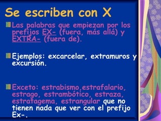 Se escriben con X
Las palabras que empiezan por los
prefijos EX- (fuera, más allá) y
EXTRA- (fuera de).
Ejemplos: excarcelar, extramuros y
excursión.
Exceto: estrabismo,estrafalario,
estrago, estrambótico, estraza,
estratagema, estrangular que no
tienen nada que ver con el prefijo
Ex-.
 