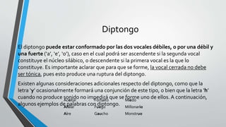 Diptongo
El diptongo puede estar conformado por las dos vocales débiles, o por una débil y
una fuerte (‘a’, ‘e’, ‘o’), caso en el cual podrá ser ascendente si la segunda vocal
constituye el núcleo silábico, o descendente si la primera vocal es la que lo
constituye. Es importante aclarar que para que se forme, la vocal cerrada no debe
ser tónica, pues esto produce una ruptura del diptongo.
Existen algunas consideraciones adicionales respecto del diptongo, como que la
letra ‘y’ ocasionalmente formará una conjunción de este tipo, o bien que la letra ‘h’
cuando no produce sonido no impedirá que se forme uno de ellos. A continuación,
algunos ejemplos de palabras con diptongo.
Aceitar Fortuito Miedo
Ahilar Fuego Millonario
Aire Gaucho Monstruo
 