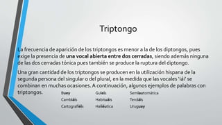 Triptongo
La frecuencia de aparición de los triptongos es menor a la de los diptongos, pues
exige la presencia de una vocal abierta entre dos cerradas, siendo además ninguna
de las dos cerradas tónica pues también se produce la ruptura del diptongo.
Una gran cantidad de los triptongos se producen en la utilización hispana de la
segunda persona del singular o del plural, en la medida que las vocales ‘iái’ se
combinan en muchas ocasiones. A continuación, algunos ejemplos de palabras con
triptongos. Buey Guieis Semiautomática
Cambiáis Habituáis Terciáis
Cartografiéis Haliéutica Uruguay
 