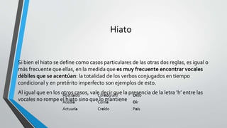Hiato
Si bien el hiato se define como casos particulares de las otras dos reglas, es igual o
más frecuente que ellas, en la medida que es muy frecuente encontrar vocales
débiles que se acentúan: la totalidad de los verbos conjugados en tiempo
condicional y en pretérito imperfecto son ejemplos de esto.
Al igual que en los otros casos, vale decir que la presencia de la letra ‘h’ entre las
vocales no rompe el hiato sino que lo mantiene
Abstraído Coreógrafo Oído
Acedía Corría Oír
Actuaría Creído País
 