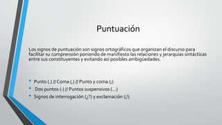 Puntuación
Los signos de puntuación son signos ortográficos que organizan el discurso para
facilitar su comprensión poniendo de manifiesto las relaciones y jerarquías sintácticas
entre sus constituyentes y evitando así posibles ambigüedades.
• Punto (.) // Coma (,) // Punto y coma (;)
• Dos puntos (:) // Puntos suspensivos (…)
• Signos de interrogación (¿?) y exclamación (¡!)
 