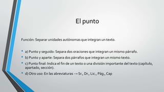 El punto
Función: Separar unidades autónomas que integran un texto.
• a) Punto y seguido: Separa dos oraciones que integran un mismo párrafo.
• b) Punto y aparte: Separa dos párrafos que integran un mismo texto.
• c) Punto final: Indica el fin de un texto o una división importante del texto (capítulo,
apartado, sección).
• d) Otro uso: En las abreviaturas → Sr., Dr., Lic., Pág.,Cap
 