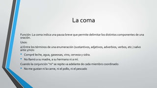 La coma
Función: La coma indica una pausa breve que permite delimitar los distintos componentes de una
oración.
Usos:
a) Entre los términos de una enumeración (sustantivos, adjetivos, adverbios, verbos, etc.) salvo
ante y/ni/o:
• Compré leche, agua, gaseosas, vino, cerveza y sidra.
• No llamó a su madre, a su hermano ni a mí.
Cuando la conjunción “ni” se repite va adelante de cada miembro coordinado:
• No me gustan ni la carne, ni el pollo, ni el pescado
 