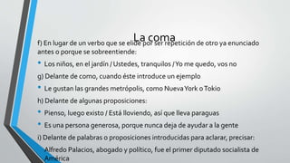 La comaf) En lugar de un verbo que se elide por ser repetición de otro ya enunciado
antes o porque se sobreentiende:
• Los niños, en el jardín / Ustedes, tranquilos /Yo me quedo, vos no
g) Delante de como, cuando éste introduce un ejemplo
• Le gustan las grandes metrópolis, como NuevaYork oTokio
h) Delante de algunas proposiciones:
• Pienso, luego existo / Está lloviendo, así que lleva paraguas
• Es una persona generosa, porque nunca deja de ayudar a la gente
i) Delante de palabras o proposiciones introducidas para aclarar, precisar:
• Alfredo Palacios, abogado y político, fue el primer diputado socialista de
América
 