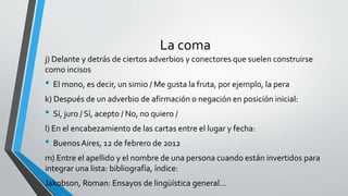 La coma
j) Delante y detrás de ciertos adverbios y conectores que suelen construirse
como incisos
• El mono, es decir, un simio / Me gusta la fruta, por ejemplo, la pera
k) Después de un adverbio de afirmación o negación en posición inicial:
• Sí, juro / Sí, acepto / No, no quiero /
l) En el encabezamiento de las cartas entre el lugar y fecha:
• BuenosAires, 12 de febrero de 2012
m) Entre el apellido y el nombre de una persona cuando están invertidos para
integrar una lista: bibliografía, índice:
Jakobson, Roman: Ensayos de lingüística general...
 
