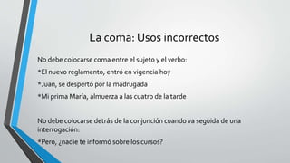 La coma: Usos incorrectos
No debe colocarse coma entre el sujeto y el verbo:
*El nuevo reglamento, entró en vigencia hoy
*Juan, se despertó por la madrugada
*Mi prima María, almuerza a las cuatro de la tarde
No debe colocarse detrás de la conjunción cuando va seguida de una
interrogación:
*Pero, ¿nadie te informó sobre los cursos?
 