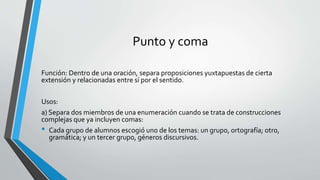 Punto y coma
Función: Dentro de una oración, separa proposiciones yuxtapuestas de cierta
extensión y relacionadas entre sí por el sentido.
Usos:
a) Separa dos miembros de una enumeración cuando se trata de construcciones
complejas que ya incluyen comas:
• Cada grupo de alumnos escogió uno de los temas: un grupo, ortografía; otro,
gramática; y un tercer grupo, géneros discursivos.
 