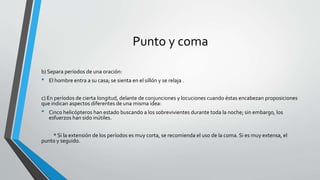 Punto y coma
b) Separa períodos de una oración:
• El hombre entra a su casa; se sienta en el sillón y se relaja .
c) En períodos de cierta longitud, delante de conjunciones y locuciones cuando éstas encabezan proposiciones
que indican aspectos diferentes de una misma idea:
• Cinco helicópteros han estado buscando a los sobrevivientes durante toda la noche; sin embargo, los
esfuerzos han sido inútiles.
* Si la extensión de los períodos es muy corta, se recomienda el uso de la coma. Si es muy extensa, el
punto y seguido.
 