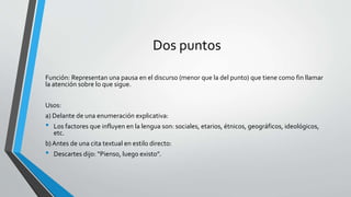 Dos puntos
Función: Representan una pausa en el discurso (menor que la del punto) que tiene como fin llamar
la atención sobre lo que sigue.
Usos:
a) Delante de una enumeración explicativa:
• Los factores que influyen en la lengua son: sociales, etarios, étnicos, geográficos, ideológicos,
etc.
b)Antes de una cita textual en estilo directo:
• Descartes dijo: “Pienso, luego existo”.
 