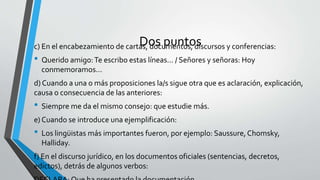 Dos puntosc) En el encabezamiento de cartas, documentos, discursos y conferencias:
• Querido amigo:Te escribo estas líneas... / Señores y señoras: Hoy
conmemoramos...
d) Cuando a una o más proposiciones la/s sigue otra que es aclaración, explicación,
causa o consecuencia de las anteriores:
• Siempre me da el mismo consejo: que estudie más.
e) Cuando se introduce una ejemplificación:
• Los lingüistas más importantes fueron, por ejemplo: Saussure, Chomsky,
Halliday.
f) En el discurso jurídico, en los documentos oficiales (sentencias, decretos,
edictos), detrás de algunos verbos:
 