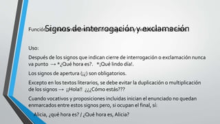 Signos de interrogación y exclamaciónFunción: Enmarcan enunciados interrogativos y exclamativos directos.
Uso:
Después de los signos que indican cierre de interrogación o exclamación nunca
va punto → *¿Qué hora es?. *¡Qué lindo día!.
Los signos de apertura (¡¿) son obligatorios.
Excepto en los textos literarios, se debe evitar la duplicación o multiplicación
de los signos → ¡¡Hola!! ¿¿¿Cómo estás???
Cuando vocativos y proposiciones incluidas inician el enunciado no quedan
enmarcados entre estos signos pero, si ocupan el final, sí:
• Alicia, ¿qué hora es? / ¿Qué hora es, Alicia?
 