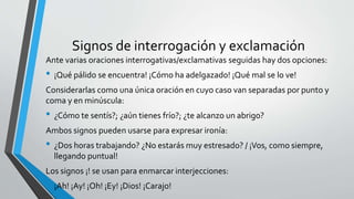 Signos de interrogación y exclamación
Ante varias oraciones interrogativas/exclamativas seguidas hay dos opciones:
• ¡Qué pálido se encuentra! ¡Cómo ha adelgazado! ¡Qué mal se lo ve!
Considerarlas como una única oración en cuyo caso van separadas por punto y
coma y en minúscula:
• ¿Cómo te sentís?; ¿aún tienes frío?; ¿te alcanzo un abrigo?
Ambos signos pueden usarse para expresar ironía:
• ¿Dos horas trabajando? ¿No estarás muy estresado? / ¡Vos, como siempre,
llegando puntual!
Los signos ¡! se usan para enmarcar interjecciones:
• ¡Ah! ¡Ay! ¡Oh! ¡Ey! ¡Dios! ¡Carajo!
 