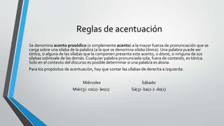 Reglas de acentuación
Se denomina acento prosódico (o simplemente acento) a la mayor fuerza de pronunciación que se
carga sobre una sílaba de la palabra (a la que se denomina sílaba tónica). Una palabra puede ser
tónica, si alguna de las sílabas que la componen presenta este acento, o átona, si ninguna de sus
sílabas sobresale de las demás. Cualquier palabra pronunciada sola, fuera de contexto, es tónica.
Solo en el contexto del discurso es posible determinar si una palabra es átona.
Para los propósitos de acentuación, hay que contar las sílabas de derecha a izquierda:
Miércoles Sábado
Miér(3)- co(2)- les(1) Sá(3)- ba(2-)- do(1)
 