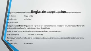 Reglas de acentuaciónLas palabras esdrújulas son aquellas que tienen el acento prosódico en la antepenúltima sílaba.
prés-ta-mo hi-pó-cri-ta
ag-nós-ti-co cré-di-to
lle-gá-ba-mos
Las palabras sobreesdrújulas son aquellas que tienen el acento prosódico en una sílaba anterior a la
antepenúltima sílaba. Se trata de dos tipos de palabras:
adverbios de modo terminados en -mente (palabras con dos acentos):
di-fí-cil-men-te e-vi-den-te-men-te
formas verbales formadas por la composición de dos pronombres personales átonos con una forma
verbal:
có-me-te-lo trá-e-me-la
 
