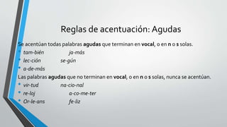 Reglas de acentuación: Agudas
Se acentúan todas palabras agudas que terminan en vocal, o en n o s solas.
• tam-bién ja-más
• lec-ción se-gún
• a-de-más
Las palabras agudas que no terminan en vocal, o en n o s solas, nunca se acentúan.
• vir-tud na-cio-nal
• re-loj a-co-me-ter
• Or-le-ans fe-liz
 