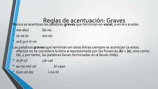 Reglas de acentuación: GravesNunca se acentúan las palabras graves que terminan en vocal, o en n o s solas.
• me-dios lla-na
• re-ve-la mo-do
• sub-jun-ti-vo
Las palabras graves que terminan en otras letras siempre se acentúan (a estos
efectos no se considera la letra x representada por los fonemas /k/ + /s/, sino como
tal, y por tanto, las palabras llanas terminadas en x llevan tilde).
• di-fí-cil cár-cel
• au-to-mó-vil bí-ceps
• Gon-zá-lez i-nú-til
 
