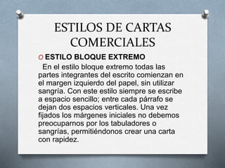 ESTILOS DE CARTAS
COMERCIALES
O ESTILO BLOQUE EXTREMO
En el estilo bloque extremo todas las
partes integrantes del escrito comienzan en
el margen izquierdo del papel, sin utilizar
sangría. Con este estilo siempre se escribe
a espacio sencillo; entre cada párrafo se
dejan dos espacios verticales. Una vez
fijados los márgenes iniciales no debemos
preocuparnos por los tabuladores o
sangrías, permitiéndonos crear una carta
con rapidez.
 