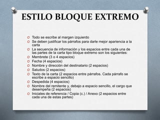 ESTILO BLOQUE EXTREMO
O Todo se escribe al margen izquierdo
O Se deben justificar los párrafos para darle mejor apariencia a la
carta
O La secuencia de información y los espacios entre cada una de
las partes de la carta tipo bloque extremo son los siguientes:
O Membrete (3 o 4 espacios)
O Fecha (4 espacios)
O Nombre y dirección del destinatario (2 espacios)
O Saludos (2 espacios)
O Texto de la carta (2 espacios entre párrafos. Cada párrafo se
escribe a espacio sencillo)
O Despedida (4 espacios)
O Nombre del remitente y, debajo a espacio sencillo, el cargo que
desempeña (2 espacios)
O Iniciales de referencia / Copia (c.) / Anexo (2 espacios entre
cada una de estas partes)
 