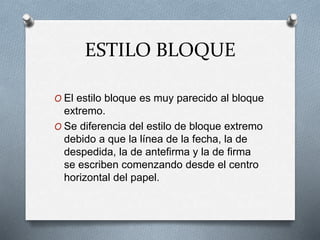 ESTILO BLOQUE
O El estilo bloque es muy parecido al bloque
extremo.
O Se diferencia del estilo de bloque extremo
debido a que la línea de la fecha, la de
despedida, la de antefirma y la de firma
se escriben comenzando desde el centro
horizontal del papel.
 