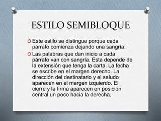 ESTILO SEMIBLOQUE
O Este estilo se distingue porque cada
párrafo comienza dejando una sangría.
O Las palabras que dan inicio a cada
párrafo van con sangría. Esta depende de
la extensión que tenga la carta. La fecha
se escribe en el margen derecho. La
dirección del destinatario y el saludo
aparecen en el margen izquierdo. El
cierre y la firma aparecen en posición
central un poco hacia la derecha.
 