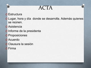 ACTA
O Estructura
O Lugar, hora y día donde se desarrolla. Además quienes
se reúnen.
O Asistencia
O Informe de la presidenta
O Proposiciones
O Acuerdo
O Clausura la sesión
O Firma
 