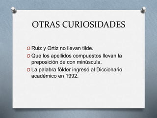 OTRAS CURIOSIDADES
O Ruiz y Ortiz no llevan tilde.
O Que los apellidos compuestos llevan la
preposición de con minúscula.
O La palabra fólder ingresó al Diccionario
académico en 1992.
 