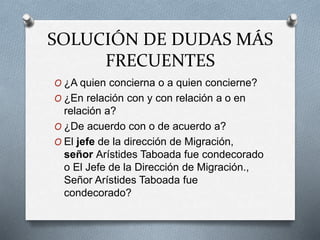 SOLUCIÓN DE DUDAS MÁS
FRECUENTES
O ¿A quien concierna o a quien concierne?
O ¿En relación con y con relación a o en
relación a?
O ¿De acuerdo con o de acuerdo a?
O El jefe de la dirección de Migración,
señor Arístides Taboada fue condecorado
o El Jefe de la Dirección de Migración.,
Señor Arístides Taboada fue
condecorado?
 