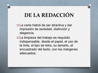 DE LA REDACCIÓN
O La carta habrá de ser atractiva y dar
impresión de seriedad, distinción y
elegancia.
O La limpieza del trabajo es requisito
indispensable, desde el papel, el uso de
la tinta, el tipo de letra, su tamaño, el
encuadrado del texto, con los márgenes
adecuados.
 