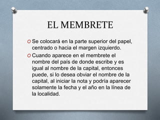 EL MEMBRETE
O Se colocará en la parte superior del papel,
centrado o hacia el margen izquierdo.
O Cuando aparece en el membrete el
nombre del país de donde escribe y es
igual al nombre de la capital, entonces
puede, si lo desea obviar el nombre de la
capital, al iniciar la nota y podría aparecer
solamente la fecha y el año en la línea de
la localidad.
 