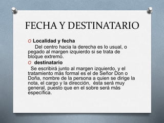 FECHA Y DESTINATARIO
O Localidad y fecha
Del centro hacia la derecha es lo usual, o
pegado al margen izquierdo si se trata de
bloque extremo.
O destinatario
Se escribirá junto al margen izquierdo, y el
tratamiento más formal es el de Señor Don o
Doña, nombre de la persona a quien se dirige la
nota, el cargo y la dirección, ésta será muy
general, puesto que en el sobre será más
específica.
 