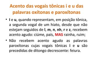 Acento das vogais tônicas i e u das
palavras oxítonas e paroxítonas
• I e u, quando representam, em posição tônica,
a segunda vogal de um hiato, desde que não
estejam seguidos de l, m, n, nh, r e z, recebem
acento agudo: ciúme, país, MAS rainha, ruim;
• Não recebem acento agudo as palavras
paroxítonas cujas vogais tônicas i e u são
precedidas de ditongo decrescente: feiura.
 