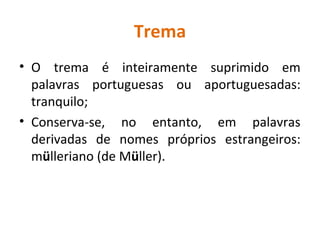 Trema
• O trema é inteiramente suprimido em
palavras portuguesas ou aportuguesadas:
tranquilo;
• Conserva-se, no entanto, em palavras
derivadas de nomes próprios estrangeiros:
mülleriano (de Müller).
 