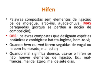 Hífen
• Palavras compostas sem elementos de ligação:
pé de moleque, arco-íris, guada-chuva; MAS
paraquedas (porque se perdeu a noção de
composição);
• OBS.: palavras compostas que designam espécies
botânicas e zoológicas: batata-inglesa, bem-te-vi;
• Quando bem ou mal forem seguidas de vogal ou
h: bem-humorado, mal-estar;
• Quando mal significa doença, usa-se o hífen se
não houver elemento de ligação. Ex.: mal-
francês; mal de lázaro, mal de sete dias.
 
