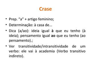 Crase
• Prep. “a” + artigo feminino;
• Determinação: à casa de...
• Dica (a/ao): ideia igual à que eu tenho (à
ideia); pensamento igual ao que eu tenho (ao
pensamento).;
• Ver transitividade/intransitividade de um
verbo: ele vai à academia (Verbo transitivo
indireto).
 
